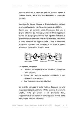 www.unive.it            Tesi di Laurea A. A. 2003/2004                         www.dsi.unive.it



         persone autorizzate a conoscere quei dati possono operare il
         processo inverso, poichè solo loro posseggono la chiave per
         decifrarli.


         La crittografia classica è basata su 2 tipi di algoritmi: a chiave
         simmetrica (o segreta) e a chiave asimmetrica (o pubblica).
         I primi sono i più semplici e veloci. Si occupano della vera e
         propria crittografia del messaggio, i secondi stati sviluppati per
         ovviare alle due più grandi lacune degli algoritmi simmetrici: il
         problema della trasmissione della chiave utilizzata e del numero
         di chiavi necessarie tra coppie di utenti. A dire la verità sono
         abbastanza complessi, ma fondamentali per tutte le recenti
         applicazioni riguardanti la sicurezza online.




                                    cifratura                   decifratura
                  testo originale               testo cifrato                 testo in chiaro



         Un algoritmo crittografico
            •    Lavora su una sequenza di dati iniziale da crittografare
                 (testo in chiaro);
            •    Genera una seconda sequenza contenente i dati
                 crittografati (testo cifrato);
            •    Basa il suo lavoro su una o più chiavi.


         La seconda tecnologia è detta hashing. Basandosi su una
         sequenza di dati potenzialmente infinita, consente di generarne
         un'altra,     molto        più     piccola     e       di   dimensione            fissa,
         “rappresentativa” del contenuto della sequenza iniziale, detta
         hash, digest, riassunto o impronta.



Fabio Pustetto       Posta elettronica sicura: X.509 e PGP                     Pagina 21 di 118
 