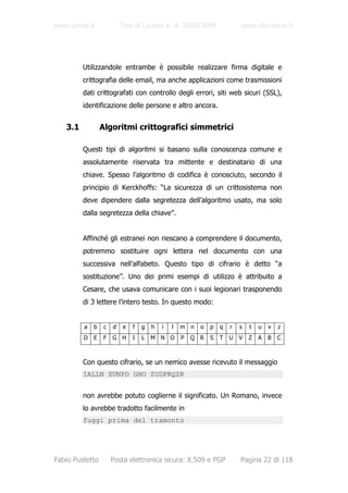 www.unive.it              Tesi di Laurea A. A. 2003/2004                www.dsi.unive.it




         Utilizzandole entrambe è possibile realizzare firma digitale e
         crittografia delle email, ma anche applicazioni come trasmissioni
         dati crittografati con controllo degli errori, siti web sicuri (SSL),
         identificazione delle persone e altro ancora.


   3.1           Algoritmi crittografici simmetrici

         Questi tipi di algoritmi si basano sulla conoscenza comune e
         assolutamente riservata tra mittente e destinatario di una
         chiave. Spesso l’algoritmo di codifica è conosciuto, secondo il
         principio di Kerckhoffs: “La sicurezza di un crittosistema non
         deve dipendere dalla segretezza dell’algoritmo usato, ma solo
         dalla segretezza della chiave”.


         Affinché gli estranei non riescano a comprendere il documento,
         potremmo sostituire ogni lettera nel documento con una
         successiva nell'alfabeto. Questo tipo di cifrario è detto “a
         sostituzione”. Uno dei primi esempi di utilizzo è attribuito a
         Cesare, che usava comunicare con i suoi legionari trasponendo
         di 3 lettere l’intero testo. In questo modo:


         a   b    c   d   e   f   g   h   i   l   m n   o   p   q   r   s   t   u   v   z
         D   E   F    G H     I   L   M N O       P   Q R   S   T   U   V   Z   A   B   C



         Con questo cifrario, se un nemico avesse ricevuto il messaggio
         IALLN SUNPD GHO ZUDPRQZR


         non avrebbe potuto coglierne il significato. Un Romano, invece
         lo avrebbe tradotto facilmente in
         fuggi prima del tramonto




Fabio Pustetto        Posta elettronica sicura: X.509 e PGP             Pagina 22 di 118
 