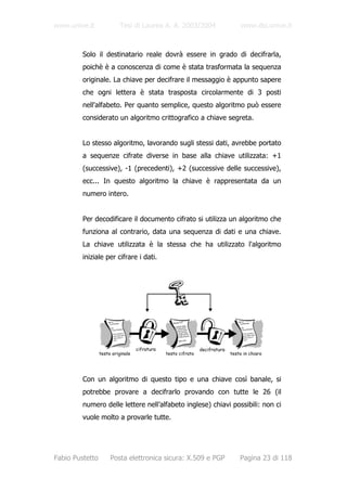 www.unive.it              Tesi di Laurea A. A. 2003/2004                          www.dsi.unive.it



         Solo il destinatario reale dovrà essere in grado di decifrarla,
         poichè è a conoscenza di come è stata trasformata la sequenza
         originale. La chiave per decifrare il messaggio è appunto sapere
         che ogni lettera è stata trasposta circolarmente di 3 posti
         nell'alfabeto. Per quanto semplice, questo algoritmo può essere
         considerato un algoritmo crittografico a chiave segreta.


         Lo stesso algoritmo, lavorando sugli stessi dati, avrebbe portato
         a sequenze cifrate diverse in base alla chiave utilizzata: +1
         (successive), -1 (precedenti), +2 (successive delle successive),
         ecc... In questo algoritmo la chiave è rappresentata da un
         numero intero.


         Per decodificare il documento cifrato si utilizza un algoritmo che
         funziona al contrario, data una sequenza di dati e una chiave.
         La chiave utilizzata è la stessa che ha utilizzato l'algoritmo
         iniziale per cifrare i dati.




                                   cifratura                   decifratura
                 testo originale               testo cifrato                 testo in chiaro




         Con un algoritmo di questo tipo e una chiave così banale, si
         potrebbe provare a decifrarlo provando con tutte le 26 (il
         numero delle lettere nell’alfabeto inglese) chiavi possibili: non ci
         vuole molto a provarle tutte.




Fabio Pustetto        Posta elettronica sicura: X.509 e PGP                      Pagina 23 di 118
 