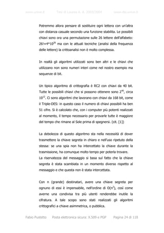 www.unive.it         Tesi di Laurea A. A. 2003/2004           www.dsi.unive.it



         Potremmo allora pensare di sostituire ogni lettera con un’altra
         con distanza casuale secondo una funzione stabilita. Le possibili
         chiavi sono ora una permutazione sulle 26 lettere dell’alfabeto:
         26!≈4*1026 ma con le attuali tecniche (analisi della frequenza
         delle lettere) la crittoanalisi non è molto complessa.


         In realtà gli algoritmi utilizzati sono ben altri e le chiavi che
         utilizzano non sono numeri interi come nel nostro esempio ma
         sequenze di bit.


         Un tipico algoritmo di crittografia è RC2 con chiavi da 40 bit.
         Tutte le possibili chiavi che si possono ottenere sono 240, circa
         1012. Ci sono algoritmi che lavorano con chiavi da 168 bit, come
         il Triple-DES: in questo caso il numero di chiavi possibili ha ben
         51 cifre. Si è calcolato che, con i computer più potenti realizzati
         al momento, il tempo necessario per provarle tutte è maggiore
         del tempo che rimane al Sole prima di spegnersi. (cit. [1])


         La debolezza di questo algoritmo sta nella necessità di dover
         trasmettere la chiave segreta in chiaro e nell’uso ripetuto della
         stessa: se una spia non ha intercettato la chiave durante la
         trasmissione, ha comunque molto tempo per poterla trovare.
         La riservatezza del messaggio si basa sul fatto che la chiave
         segreta è stata scambiata in un momento diverso rispetto al
         messaggio e che questa non è stata intercettata.


         Con n (grande) destinatari, avere una chiave segreta per
         ognuno di essi è impensabile, nell’ordine di O(n2), così come
         averne una condivisa tra più utenti renderebbe inutile la
         cifratura. A tale scopo sono stati realizzati gli algoritmi
         crittografici a chiave asimmetrica, o pubblica.


Fabio Pustetto    Posta elettronica sicura: X.509 e PGP       Pagina 24 di 118
 