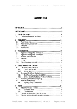 www.unive.it              Tesi di Laurea A. A. 2003/2004                      www.dsi.unive.it




                                        SOMMARIO


   SOMMARIO ............................................................................ 3

   PREFAZIONE.......................................................................... 5

   1     INTRODUZIONE .............................................................. 6
       1.1  Contesto normativo in Europa ......................................... 8

   2     REQUISITI..................................................................... 14
       2.1  Autenticazione ............................................................. 16
       2.2  Riservatezza/Segretezza ............................................... 16
       2.3  Integrità ...................................................................... 17
       2.4  Non ripudio.................................................................. 18

   3     TECNOLOGIE ................................................................. 19
       3.1  Algoritmi crittografici simmetrici..................................... 22
       3.2  Algoritmi crittografici asimmetrici ................................... 25
       3.3  Accenni di crittoanalisi .................................................. 27
       3.4  Hashing....................................................................... 32
       3.5  Firma .......................................................................... 34
       3.6  Come funziona in realtà ................................................ 35

   4     GESTIONE DELLE CHIAVI.............................................. 37
       4.1    Distribuzione di certificati .............................................. 39
         4.1.1     Certificate Server ................................................... 39
         4.1.2     Keyserver.............................................................. 40
       4.2    Revoca di Certificati Digitali ........................................... 40
         4.2.1     Certificate Revocation List (CRL) ............................. 41
         4.2.2     Online Certificate Status Protocol (OCSP)................. 43
       4.3    Public Key Infrastructure (PKI) ...................................... 43
       4.4    Web of Trust (WoT) ..................................................... 49
         4.4.1     Signing party: un esempio ...................................... 51

   5     X.509 ............................................................................. 54
       5.1    X.509 Certificate Format ............................................... 55
         5.1.1    Standard PKCS ...................................................... 59
         5.1.2    La versione 4......................................................... 61
       5.2    Come si ottiene un nuovo certificato .............................. 61
       5.3    Come si ottiene il certificato di un utente........................ 65



Fabio Pustetto        Posta elettronica sicura: X.509 e PGP                    Pagina 3 di 118
 