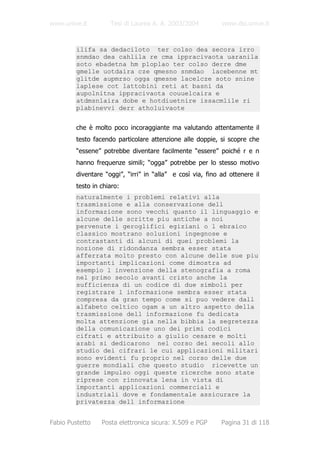 www.unive.it         Tesi di Laurea A. A. 2003/2004          www.dsi.unive.it


         ilifa sa dedaciloto ter colso dea secora irro
         snmdao dea cahlila re cma ippracivaota uaranila
         soto ebadetna hm ploplao ter colso derre dme
         gmelle uotdaira cze qmesno snmdao lacebenne mt
         glitde aupmrso ogga qmesne lacelcze soto snine
         laplese cot lattobini reti at basni da
         aupolnitna ippracivaota couuelcaira e
         atdmsnlaira dobe e hotdiuetnire issacmlile ri
         plabinevvi derr atholuivaote


         che è molto poco incoraggiante ma valutando attentamente il
         testo facendo particolare attenzione alle doppie, si scopre che
         “essene” potrebbe diventare facilmente “essere” poiché r e n
         hanno frequenze simili; “ogga” potrebbe per lo stesso motivo
         diventare “oggi”, “irri” in “alla” e così via, fino ad ottenere il
         testo in chiaro:
         naturalmente i problemi relativi alla
         trasmissione e alla conservazione dell
         informazione sono vecchi quanto il linguaggio e
         alcune delle scritte piu antiche a noi
         pervenute i geroglifici egiziani o l ebraico
         classico mostrano soluzioni ingegnose e
         contrastanti di alcuni di quei problemi la
         nozione di ridondanza sembra esser stata
         afferrata molto presto con alcune delle sue piu
         importanti implicazioni come dimostra ad
         esempio l invenzione della stenografia a roma
         nel primo secolo avanti cristo anche la
         sufficienza di un codice di due simboli per
         registrare l informazione sembra esser stata
         compresa da gran tempo come si puo vedere dall
         alfabeto celtico ogam a un altro aspetto della
         trasmissione dell informazione fu dedicata
         molta attenzione gia nella bibbia la segretezza
         della comunicazione uno dei primi codici
         cifrati e attribuito a giulio cesare e molti
         arabi si dedicarono nel corso dei secoli allo
         studio dei cifrari le cui applicazioni militari
         sono evidenti fu proprio nel corso delle due
         guerre mondiali che questo studio ricevette un
         grande impulso oggi queste ricerche sono state
         riprese con rinnovata lena in vista di
         importanti applicazioni commerciali e
         industriali dove e fondamentale assicurare la
         privatezza dell informazione


Fabio Pustetto    Posta elettronica sicura: X.509 e PGP      Pagina 31 di 118
 
