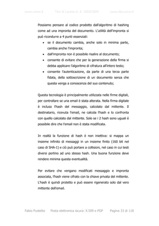www.unive.it          Tesi di Laurea A. A. 2003/2004            www.dsi.unive.it



         Possiamo pensare al codice prodotto dall'algoritmo di hashing
         come ad una impronta del documento. L’utilità dell’impronta si
         può ricondurre a 4 punti essenziali:
            •    se il documento cambia, anche solo in minima parte,
                 cambia anche l'impronta;
            •    dall'impronta non è possibile risalire al documento;
            •    consente di evitare che per la generazione della firma si
                 debba applicare l’algoritmo di cifratura all’intero testo;
            •    consente l’autenticazione, da parte di una terza parte
                 fidata, della sottoscrizione di un documento senza che
                 questa venga a conoscenza del suo contenuto;


         Questa tecnologia è principalmente utilizzata nelle firme digitali,
         per controllare se una email è stata alterata. Nella firma digitale
         è incluso l'hash del messaggio, calcolato dal mittente. Il
         destinatario, ricevuta l'email, ne calcola l'hash e lo confronta
         con quello calcolato dal mittente. Solo se i 2 hash sono uguali è
         possibile dire che l'email non è stata modificata.


         In realtà la funzione di hash è non iniettiva: si mappa un
         insieme infinito di messaggi in un insieme finito (160 bit nel
         caso di SHA-1) e ciò può portare a collisioni, nel caso in cui testi
         diversi portino ad uno stesso hash. Una buona funzione deve
         rendere minima questa eventualità.


         Per evitare che vengano modificati messaggio e impronta
         associata, l’hash viene cifrato con la chiave privata del mittente.
         L'hash è quindi protetto e può essere rigenerato solo dal vero
         mittente dell'email.




Fabio Pustetto     Posta elettronica sicura: X.509 e PGP        Pagina 33 di 118
 