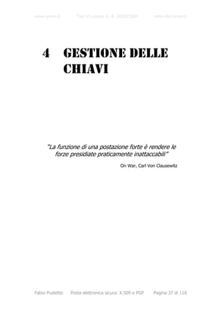 www.unive.it        Tesi di Laurea A. A. 2003/2004        www.dsi.unive.it




   4             GESTIONE DELLE
                 CHIAVI




     “La funzione di una postazione forte è rendere le
        forze presidiate praticamente inattaccabili”
                                          On War, Carl Von Clausewitz




Fabio Pustetto   Posta elettronica sicura: X.509 e PGP   Pagina 37 di 118
 
