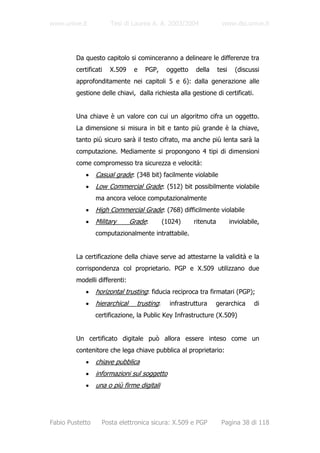 www.unive.it           Tesi di Laurea A. A. 2003/2004                www.dsi.unive.it




         Da questo capitolo si cominceranno a delineare le differenze tra
         certificati   X.509     e   PGP,      oggetto   della      tesi     (discussi
         approfonditamente nei capitoli 5 e 6): dalla generazione alle
         gestione delle chiavi, dalla richiesta alla gestione di certificati.


         Una chiave è un valore con cui un algoritmo cifra un oggetto.
         La dimensione si misura in bit e tanto più grande è la chiave,
         tanto più sicuro sarà il testo cifrato, ma anche più lenta sarà la
         computazione. Mediamente si propongono 4 tipi di dimensioni
         come compromesso tra sicurezza e velocità:
             •   Casual grade: (348 bit) facilmente violabile
             •   Low Commercial Grade: (512) bit possibilmente violabile
                 ma ancora veloce computazionalmente
             •   High Commercial Grade: (768) difficilmente violabile
             •   Military       Grade:        (1024)     ritenuta          inviolabile,
                 computazionalmente intrattabile.


         La certificazione della chiave serve ad attestarne la validità e la
         corrispondenza col proprietario. PGP e X.509 utilizzano due
         modelli differenti:
             •   horizontal trusting: fiducia reciproca tra firmatari (PGP);
             •   hierarchical     trusting:     infrastruttura   gerarchica         di
                 certificazione, la Public Key Infrastructure (X.509)


         Un certificato digitale può allora essere inteso come un
         contenitore che lega chiave pubblica al proprietario:
             •   chiave pubblica
             •   informazioni sul soggetto
             •   una o più firme digitali




Fabio Pustetto     Posta elettronica sicura: X.509 e PGP             Pagina 38 di 118
 