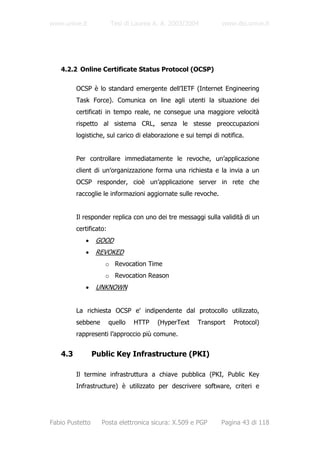 www.unive.it            Tesi di Laurea A. A. 2003/2004         www.dsi.unive.it




   4.2.2 Online Certificate Status Protocol (OCSP)

         OCSP è lo standard emergente dell’IETF (Internet Engineering
         Task Force). Comunica on line agli utenti la situazione dei
         certificati in tempo reale, ne consegue una maggiore velocità
         rispetto al sistema CRL, senza le stesse preoccupazioni
         logistiche, sul carico di elaborazione e sui tempi di notifica.


         Per controllare immediatamente le revoche, un’applicazione
         client di un’organizzazione forma una richiesta e la invia a un
         OCSP responder, cioè un’applicazione server in rete che
         raccoglie le informazioni aggiornate sulle revoche.


         Il responder replica con uno dei tre messaggi sulla validità di un
         certificato:
            •     GOOD
            •     REVOKED
                    o Revocation Time
                    o Revocation Reason
            •     UNKNOWN


         La richiesta OCSP e' indipendente dal protocollo utilizzato,
         sebbene        quello   HTTP   (HyperText    Transport     Protocol)
         rappresenti l’approccio più comune.


   4.3           Public Key Infrastructure (PKI)

         Il termine infrastruttura a chiave pubblica (PKI, Public Key
         Infrastructure) è utilizzato per descrivere software, criteri e




Fabio Pustetto     Posta elettronica sicura: X.509 e PGP       Pagina 43 di 118
 