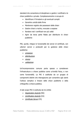 www.unive.it          Tesi di Laurea A. A. 2003/2004              www.dsi.unive.it



         standard che consentono di disciplinare e gestire i certificati e le
         chiavi pubbliche e private. Complessivamente si occupa di:
            •    Identificare il firmatario e gli eventuali compiti
            •    Garantire unicità delle firme
            •    Mantenere registro dei possessori delle chiavi
            •    Gestire chiavi a rischio, revocate o sospese
            •    Rendere noti i certificati non più validi
            •    Agire da terza parte fidata per distribuire le chiavi
                 pubbliche


         PKI, quindi, integra le funzionalità dei server di certificati, con
         ulteriori servizi e protocolli per la gestione delle chiavi
         pubbliche:
            •    emissione
            •    distribuzione
            •    revoca
            •    validazione


         Un'incomprensione       comune     porta   spesso    a    considerare
         l'infrastruttura a chiave pubblica come un'entità fisica, e non
         come funzionalità. La PKI è costituita da un gruppo di
         componenti distinti che interagiscono per consentire agli utenti
         l'utilizzo semplice e lineare delle chiavi pubbliche e della
         crittografia a chiave pubblica.


         A tale scopo PKI è costituita da tre entità:
            •    Registration Autority (RA)
            •    Certification Autority (CA)
            •    Certificate Server (CS)




Fabio Pustetto     Posta elettronica sicura: X.509 e PGP          Pagina 44 di 118
 