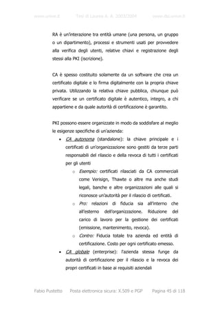 www.unive.it          Tesi di Laurea A. A. 2003/2004                 www.dsi.unive.it



         RA è un’interazione tra entità umane (una persona, un gruppo
         o un dipartimento), processi e strumenti usati per provvedere
         alla verifica degli utenti, relative chiavi e registrazione degli
         stessi alla PKI (iscrizione).


         CA è spesso costituito solamente da un software che crea un
         certificato digitale e lo firma digitalmente con la propria chiave
         privata. Utilizzando la relativa chiave pubblica, chiunque può
         verificare se un certificato digitale è autentico, integro, a chi
         appartiene e da quale autorità di certificazione è garantito.


         PKI possono essere organizzate in modo da soddisfare al meglio
         le esigenze specifiche di un'azienda:
            •    CA autonoma (standalone): la chiave principale e i
                 certificati di un'organizzazione sono gestiti da terze parti
                 responsabili del rilascio e della revoca di tutti i certificati
                 per gli utenti
                    o Esempio: certificati rilasciati da CA commerciali
                        come Verisign, Thawte o altre ma anche studi
                        legali, banche e altre organizzazioni alle quali si
                        riconosce un’autorità per il rilascio di certificati.
                    o Pro:        relazioni   di   fiducia   sia   all’interno   che
                        all’esterno      dell’organizzazione.      Riduzione     del
                        carico di lavoro per la gestione dei certificati
                        (emissione, mantenimento, revoca).
                    o Contro: Fiducia totale tra azienda ed entità di
                        certificazione. Costo per ogni certificato emesso.
            •    CA globale (enterprise): l'azienda stessa funge da
                 autorità di certificazione per il rilascio e la revoca dei
                 propri certificati in base ai requisiti aziendali




Fabio Pustetto     Posta elettronica sicura: X.509 e PGP             Pagina 45 di 118
 
