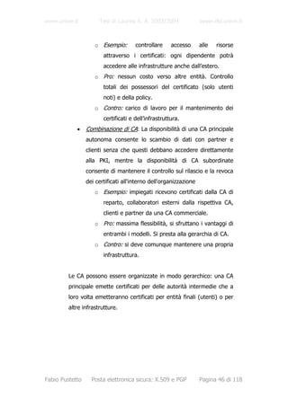 www.unive.it          Tesi di Laurea A. A. 2003/2004               www.dsi.unive.it



                    o Esempio:        controllare     accesso      alle   risorse
                        attraverso i certificati: ogni dipendente potrà
                        accedere alle infrastrutture anche dall’estero.
                    o Pro: nessun costo verso altre entità. Controllo
                        totali dei possessori del certificato (solo utenti
                        noti) e della policy.
                    o Contro: carico di lavoro per il mantenimento dei
                        certificati e dell’infrastruttura.
            •    Combinazione di CA: La disponibilità di una CA principale
                 autonoma consente lo scambio di dati con partner e
                 clienti senza che questi debbano accedere direttamente
                 alla PKI, mentre la disponibilità di CA subordinate
                 consente di mantenere il controllo sul rilascio e la revoca
                 dei certificati all'interno dell'organizzazione
                    o Esempio: impiegati ricevono certificati dalla CA di
                        reparto, collaboratori esterni dalla rispettiva CA,
                        clienti e partner da una CA commerciale.
                    o Pro: massima flessibilità, si sfruttano i vantaggi di
                        entrambi i modelli. Si presta alla gerarchia di CA.
                    o Contro: si deve comunque mantenere una propria
                        infrastruttura.


         Le CA possono essere organizzate in modo gerarchico: una CA
         principale emette certificati per delle autorità intermedie che a
         loro volta emetteranno certificati per entità finali (utenti) o per
         altre infrastrutture.




Fabio Pustetto     Posta elettronica sicura: X.509 e PGP           Pagina 46 di 118
 