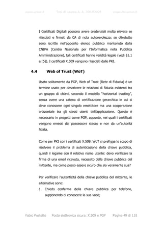 www.unive.it          Tesi di Laurea A. A. 2003/2004            www.dsi.unive.it




         I Certificati Digitali possono avere credenziali molto elevate se
         rilasciati e firmati da CA di nota autorevolezza; se oltretutto
         sono iscritte nell’apposito elenco pubblico mantenuto dalla
         CNIPA (Centro Nazionale per l’Informatica nella Pubblica
         Amministrazione), tali certificati hanno validità legale (vedi §1.1
         e [5]). I certificati X.509 vengono rilasciati dalle PKI.


   4.4           Web of Trust (WoT)

         Usato solitamente da PGP, Web of Trust (Rete di Fiducia) è un
         termine usato per descrivere le relazioni di fiducia esistenti tra
         un gruppo di chiavi, secondo il modello “horizontal trusting”,
         senza avere una catena di certificazione gerarchica in cui si
         deve conoscere ogni singolo emettitore ma una cooperazione
         orizzontale tra gli stessi utenti dell’applicazione. Questo è
         necessario in progetti come PGP, appunto, nei quali i certificati
         vengono emessi dal possessore stesso e non da un’autorità
         fidata.


         Come per PKI con i certificati X.509, WoT si prefigge lo scopo di
         risolvere il problema di autenticazione della chiave pubblica,
         quindi il legame con il relativo nome utente: devo verificare la
         firma di una email ricevuta, necessito della chiave pubblica del
         mittente, ma come posso essere sicuro che sia veramente sua?


         Per verificare l’autenticità della chiave pubblica del mittente, le
         alternative sono:
         1. Chiedo conferma della chiave pubblica per telefono,
               supponendo di conoscere la sua voce;




Fabio Pustetto     Posta elettronica sicura: X.509 e PGP        Pagina 49 di 118
 