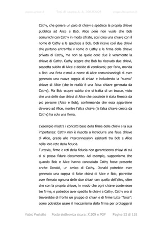 www.unive.it          Tesi di Laurea A. A. 2003/2004          www.dsi.unive.it



         Cathy, che genera un paio di chiavi e spedisce la propria chiave
         pubblica ad Alice e Bob. Alice però non vuole che Bob
         comunichi con Cathy in modo cifrato, così crea una chiave con il
         nome di Cathy e la spedisce a Bob. Bob riceve così due chiavi
         che portano entrambe il nome di Cathy e la firma della chiave
         privata di Cathy, ma non sa quale delle due è veramente la
         chiave di Cathy. Cathy scopre che Bob ha ricevuto due chiavi,
         sospetta subito di Alice e decide di vendicarsi; per farlo, manda
         a Bob una finta e-mail a nome di Alice comunicandogli di aver
         generato una nuova coppia di chiavi e includendo la "nuova"
         chiave di Alice (che in realtà è una falsa chiave generata da
         Cathy). Ma Bob scopre subito che si tratta di un trucco, visto
         che una delle due chiavi di Alice che possiede è stata firmata da
         più persone (Alice e Bob), confermando che essa appartiene
         davvero ad Alice, mentre l'altra chiave (la falsa chiave creata da
         Cathy) ha solo una firma.


         L'esempio mostra i concetti base della firma delle chiavi e la sua
         importanza: Cathy non è riuscita a introdurre una falsa chiave
         di Alice, grazie alle interconnessioni esistenti tra Bob e Alice
         nella loro rete della fiducia.
         Tuttavia, firme e reti della fiducia non garantiscono chiavi di cui
         ci si possa fidare ciecamente. Ad esempio, supponiamo che
         quando Bob e Alice hanno conosciuto Cathy fosse presente
         anche Donald, un amico di Cathy. Donald potrebbe aver
         generato una coppia di false chiavi di Alice e Bob, potrebbe
         aver firmato ognuna delle due chiavi con quella dell'altro, oltre
         che con la propria chiave, in modo che ogni chiave contenesse
         tre firme, e potrebbe aver spedito le chiavi a Cathy. Cathy ora si
         troverebbe di fronte un gruppo di chiavi e di firme tutte "false":
         come potrebbe usare il meccanismo della firma per proteggersi


Fabio Pustetto    Posta elettronica sicura: X.509 e PGP       Pagina 52 di 118
 