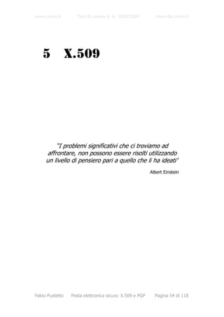 www.unive.it        Tesi di Laurea A. A. 2003/2004         www.dsi.unive.it




   5             X.509




          “I problemi significativi che ci troviamo ad
      affrontare, non possono essere risolti utilizzando
     un livello di pensiero pari a quello che li ha ideati”
                                                         Albert Einstein




Fabio Pustetto   Posta elettronica sicura: X.509 e PGP     Pagina 54 di 118
 