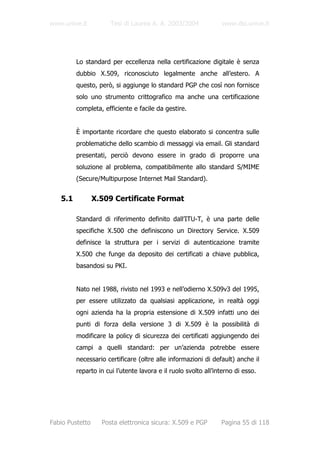 www.unive.it          Tesi di Laurea A. A. 2003/2004            www.dsi.unive.it




         Lo standard per eccellenza nella certificazione digitale è senza
         dubbio X.509, riconosciuto legalmente anche all’estero. A
         questo, però, si aggiunge lo standard PGP che così non fornisce
         solo uno strumento crittografico ma anche una certificazione
         completa, efficiente e facile da gestire.


         È importante ricordare che questo elaborato si concentra sulle
         problematiche dello scambio di messaggi via email. Gli standard
         presentati, perciò devono essere in grado di proporre una
         soluzione al problema, compatibilmente allo standard S/MIME
         (Secure/Multipurpose Internet Mail Standard).


   5.1           X.509 Certificate Format

         Standard di riferimento definito dall’ITU-T, è una parte delle
         specifiche X.500 che definiscono un Directory Service. X.509
         definisce la struttura per i servizi di autenticazione tramite
         X.500 che funge da deposito dei certificati a chiave pubblica,
         basandosi su PKI.


         Nato nel 1988, rivisto nel 1993 e nell’odierno X.509v3 del 1995,
         per essere utilizzato da qualsiasi applicazione, in realtà oggi
         ogni azienda ha la propria estensione di X.509 infatti uno dei
         punti di forza della versione 3 di X.509 è la possibilità di
         modificare la policy di sicurezza dei certificati aggiungendo dei
         campi a quelli standard: per un’azienda potrebbe essere
         necessario certificare (oltre alle informazioni di default) anche il
         reparto in cui l’utente lavora e il ruolo svolto all’interno di esso.




Fabio Pustetto     Posta elettronica sicura: X.509 e PGP        Pagina 55 di 118
 