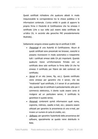 www.unive.it            Tesi di Laurea A. A. 2003/2004           www.dsi.unive.it



         Questi certificati richiedono che qualcuno attesti in modo
         inequivocabile la corrispondenza tra la chiave pubblica e le
         informazioni contenute. L’unica entità in grado di apporre la
         propria firma è l’Autorità di Certificazione che ha emesso il
         certificato (che a sua volta può essere stata certificata da
         un’altra CA, in accordo alla gerarchia PKI precedentemente
         illustrata).


         Solitamente vengono emessi quattro tipi di certificati X.509:
            •    Precaricati di una Autorità di Certificazione. Alcuni di
                 questi certificati sono precaricati nei browser, cosicché si
                 possano riconoscere in modo automatico e trasparente
                 tutti i certificati emessi dalle CA più importanti. Quando
                 qualcuno       riceve   un’informazione   firmata    con    un
                 certificato deve solo verificare la firma della CA che ha
                 emesso il certificato per fidarsi dei dati contenuti nel
                 certificato;
            •    Server di un sito (www, ftp, ecc.). Questo certificato
                 viene emesso per garantire che il server, che sta
                 “mostrando” quel certificato, è il server di un particolare
                 sito; questo tipo di certificati è particolarmente utile per il
                 commercio elettronico, il cliente vuole essere certo di
                 rivolgersi ad un particolare server, il certificato lo
                 garantisce in questo senso;
            •    Personali, contenenti quindi informazioni quali nome,
                 cognome, indirizzo, casella e-mail, ecc.; possono essere
                 utilizzati per garantire la provenienza di una e-mail, per
                 inviare un numero di carta di credito, ecc.
            •    Software, per garantire l'autenticità della provenienza del
                 software, specialmente se questo viene distribuito in
                 Rete.


Fabio Pustetto     Posta elettronica sicura: X.509 e PGP         Pagina 56 di 118
 