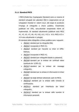 www.unive.it            Tesi di Laurea A. A. 2003/2004                  www.dsi.unive.it



   5.1.1 Standard PKCS

         I PKCS (Public-Key Cryptography Standard) sono un insieme di
         standard sviluppati dai Laboratori RSA in cooperazione con gli
         sviluppatori mondiali di sistemi sicuri, allo scopo di accelerare
         l'impiego     di   crittografia   a     chiave     pubblica.      Inizialmente
         pubblicati nel 1991, sono diventati ampiamente riferiti ed
         implementati. Gli standard attualmente pubblicati sono PKCS
         #1, #3, #5, #7, #8, #9, #10, #11, #12 e #15; PKCS #13 e
         #14 sono attualmente in sviluppo.
         Gli standard della crittografia a chiave pubblica sono i seguenti:
            •    PKCS#1: standard per la crittografia RSA;
            •    PKCS#2: incorporato in PKCS #1;
            •    PKCS#3: standard per l'accordo su chiavi di Diffie-
                 Hellman;
            •    PKCS#4: incorporato in PKCS #1;
            •    PKCS#5: standard per crittografia basata su password;
            •    PKCS#6: standard per la sintassi dei certificati estesi
                 (sostituito da X.509 v3);
            •    PKCS#7: standard          per     la     sintassi   dei     messaggi
                 crittografici;
            •    PKCS#8: standard per la sintassi di informazioni di chiavi
                 private;
            •    PKCS#9: tipi degli attributi selezionati usati nei PKCS;
            •    PKCS#10: standard per la sintassi delle richieste di
                 certificazione;
            •    PKCS#11:         standard       per    l'interfaccia      dei   token
                 crittografici;
            •    PKCS#12: standard per la sintassi dello scambio di
                 informazioni personali;




Fabio Pustetto       Posta elettronica sicura: X.509 e PGP              Pagina 59 di 118
 
