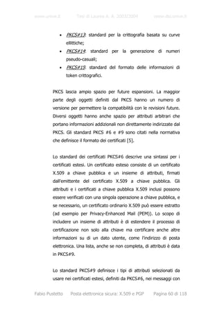 www.unive.it           Tesi di Laurea A. A. 2003/2004          www.dsi.unive.it



            •    PKCS#13: standard per la crittografia basata su curve
                 ellittiche;
            •    PKCS#14: standard per la generazione di numeri
                 pseudo-casuali;
            •    PKCS#15: standard del formato delle informazioni di
                 token crittografici.


         PKCS lascia ampio spazio per future espansioni. La maggior
         parte degli oggetti definiti dal PKCS hanno un numero di
         versione per permettere la compatibilità con le revisioni future.
         Diversi oggetti hanno anche spazio per attributi arbitrari che
         portano informazioni addizionali non direttamente indirizzate dal
         PKCS. Gli standard PKCS #6 e #9 sono citati nella normativa
         che definisce il formato dei certificati [5].


         Lo standard dei certificati PKCS#6 descrive una sintassi per i
         certificati estesi. Un certificato esteso consiste di un certificato
         X.509 a chiave pubblica e un insieme di attributi, firmati
         dall'emittente del certificato X.509 a chiave pubblica. Gli
         attributi e i certificati a chiave pubblica X.509 inclusi possono
         essere verificati con una singola operazione a chiave pubblica, e
         se necessario, un certificato ordinario X.509 può essere estratto
         (ad esempio per Privacy-Enhanced Mail (PEM)). Lo scopo di
         includere un insieme di attributi è di estendere il processo di
         certificazione non solo alla chiave ma certificare anche altre
         informazioni su di un dato utente, come l'indirizzo di posta
         elettronica. Una lista, anche se non completa, di attributi è data
         in PKCS#9.


         Lo standard PKCS#9 definisce i tipi di attributi selezionati da
         usare nei certificati estesi, definiti da PKCS#6, nei messaggi con


Fabio Pustetto     Posta elettronica sicura: X.509 e PGP      Pagina 60 di 118
 