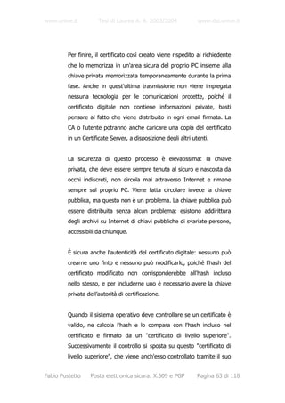www.unive.it          Tesi di Laurea A. A. 2003/2004            www.dsi.unive.it




         Per finire, il certificato così creato viene rispedito al richiedente
         che lo memorizza in un'area sicura del proprio PC insieme alla
         chiave privata memorizzata temporaneamente durante la prima
         fase. Anche in quest'ultima trasmissione non viene impiegata
         nessuna tecnologia per le comunicazioni protette, poiché il
         certificato digitale non contiene informazioni private, basti
         pensare al fatto che viene distribuito in ogni email firmata. La
         CA o l’utente potranno anche caricare una copia del certificato
         in un Certificate Server, a disposizione degli altri utenti.


         La sicurezza di questo processo è elevatissima: la chiave
         privata, che deve essere sempre tenuta al sicuro e nascosta da
         occhi indiscreti, non circola mai attraverso Internet e rimane
         sempre sul proprio PC. Viene fatta circolare invece la chiave
         pubblica, ma questo non è un problema. La chiave pubblica può
         essere distribuita senza alcun problema: esistono addirittura
         degli archivi su Internet di chiavi pubbliche di svariate persone,
         accessibili da chiunque.


         È sicura anche l'autenticità del certificato digitale: nessuno può
         crearne uno finto e nessuno può modificarlo, poiché l'hash del
         certificato modificato non corrisponderebbe all'hash incluso
         nello stesso, e per includerne uno è necessario avere la chiave
         privata dell’autorità di certificazione.


         Quando il sistema operativo deve controllare se un certificato è
         valido, ne calcola l'hash e lo compara con l'hash incluso nel
         certificato e firmato da un "certificato di livello superiore".
         Successivamente il controllo si sposta su questo "certificato di
         livello superiore", che viene anch'esso controllato tramite il suo


Fabio Pustetto    Posta elettronica sicura: X.509 e PGP         Pagina 63 di 118
 