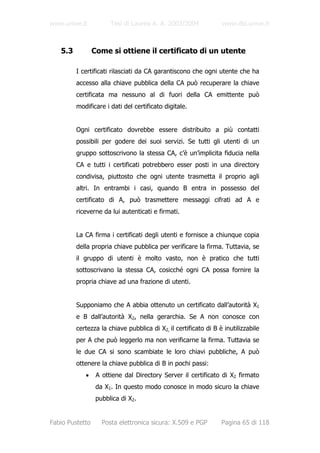 www.unive.it           Tesi di Laurea A. A. 2003/2004            www.dsi.unive.it



   5.3           Come si ottiene il certificato di un utente

         I certificati rilasciati da CA garantiscono che ogni utente che ha
         accesso alla chiave pubblica della CA può recuperare la chiave
         certificata ma nessuno al di fuori della CA emittente può
         modificare i dati del certificato digitale.


         Ogni certificato dovrebbe essere distribuito a più contatti
         possibili per godere dei suoi servizi. Se tutti gli utenti di un
         gruppo sottoscrivono la stessa CA, c’è un’implicita fiducia nella
         CA e tutti i certificati potrebbero esser posti in una directory
         condivisa, piuttosto che ogni utente trasmetta il proprio agli
         altri. In entrambi i casi, quando B entra in possesso del
         certificato di A, può trasmettere messaggi cifrati ad A e
         riceverne da lui autenticati e firmati.


         La CA firma i certificati degli utenti e fornisce a chiunque copia
         della propria chiave pubblica per verificare la firma. Tuttavia, se
         il gruppo di utenti è molto vasto, non è pratico che tutti
         sottoscrivano la stessa CA, cosicché ogni CA possa fornire la
         propria chiave ad una frazione di utenti.


         Supponiamo che A abbia ottenuto un certificato dall’autorità X1
         e B dall’autorità X2, nella gerarchia. Se A non conosce con
         certezza la chiave pubblica di X2, il certificato di B è inutilizzabile
         per A che può leggerlo ma non verificarne la firma. Tuttavia se
         le due CA si sono scambiate le loro chiavi pubbliche, A può
         ottenere la chiave pubblica di B in pochi passi:
            •     A ottiene dal Directory Server il certificato di X2 firmato
                  da X1. In questo modo conosce in modo sicuro la chiave
                  pubblica di X2.


Fabio Pustetto      Posta elettronica sicura: X.509 e PGP        Pagina 65 di 118
 