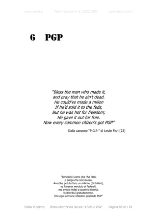 www.unive.it         Tesi di Laurea A. A. 2003/2004                www.dsi.unive.it




   6             PGP




                  “Bless the man who made it,
                   and pray that he ain’t dead.
                    He could’ve made a milion
                    If he’d sold it to the feds,
                   But he was hot for freedom;
                      He gave it out for free.
               Now every common citizen’s got PGP”
                                Dalla canzone “P.G.P.” di Lesile Fish [23]




                         “Benedici l'uomo che l’ha fatto
                             e prega che non muoia.
                    Avrebbe potuto fare un milione (di dollari),
                         se l'avesse venduto ai federali,
                        ma aveva molto a cuore la libertà;
                           lo distribuì gratuitamente.
                    Ora ogni comune cittadino possiede PGP”



Fabio Pustetto    Posta elettronica sicura: X.509 e PGP            Pagina 68 di 118
 