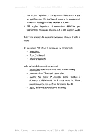 www.unive.it            Tesi di Laurea A. A. 2003/2004          www.dsi.unive.it



         7. PGP applica l’algoritmo di crittografia a chiave pubblica RSA
            per codificare con KUb la chiave di sessione KS, accodando il
            risultato al messaggio cifrato ottenuto al punto 6;
         8. PGP applica l’algoritmo di conversione RADIX-64 per
            trasformare il messaggio ottenuto in 5 in soli caratteri ASCII.


         Il ricevente eseguirà la sequenza inversa per ottenere il testo in
         chiaro.


         Un messaggio PGP cifrato è formato da tre componenti:
            •      messaggio,
            •      firma (opzionale),
            •      chiave di sessione.


         La firma include i seguenti componenti:
            •      timestamps (data/ora in cui la firma è stata creata),
            •      message digest (l’hash del messaggio),
            •      leading two octets of message digest (abilitare il
                 ricevente a determinare se è stata usata la chiave
                 pubblica corretta per decifrare il message digest),
            •      KeyID della chiave pubblica del mittente;




Fabio Pustetto       Posta elettronica sicura: X.509 e PGP      Pagina 71 di 118
 