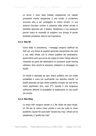 www.unive.it           Tesi di Laurea A. A. 2003/2004          www.dsi.unive.it



         Le prime 3 sono state trattate ampiamente nei capitoli
         precedenti mentre passphrase è una novità: è un’ulteriore
         sicurezza atta a per proteggere la chiave privata. In sua
         assenza chiunque venisse in possesso della chiave privata si
         potrebbe spacciare per il titolare. Passphrase e non password
         perché indica la necessità di scegliere una stringa di parole
         piuttosto complessa, data la sua importanza.

   6.1.1 Key ID

         Come detto in precedenza, i messaggi vengono codificati da
         PGP con una chiave di sessione generata casualmente che sarà
         a sua volta cifrata con la chiave pubblica del destinatario.
         Quest’ultimo però può avere più coppie di chiavi. Nasce allora la
         necessità da parte del destinatario di conoscere quale keyring
         utilizzare. Ecco perciò la soluzione: anteporre al messaggio un
         KeyID.


         Un KeyID è associato ad ogni chiave pubblica che con molta
         probabilità è unica per quell’utente con specifico UserID. La
         KeyID associata ad ogni chiave pubblica consiste nei suoi 64 bit
         meno significativi (KUa mod 264). Questa è una lunghezza
         sufficiente affinché la probabilità di duplicazione di una keyID
         sia remota.

   6.1.2 Key Ring

         Le chiavi PGP vengono salvate in 2 file cifrati nel disco locale.
         Un file per le nostre chiavi private e uno per tutte le chiavi
         pubbliche. Questi file sono detti “private key ring”, cifrato con la
         passphrase, e “public key ring”.




Fabio Pustetto    Posta elettronica sicura: X.509 e PGP       Pagina 73 di 118
 