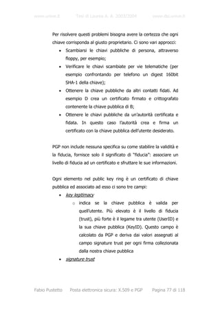 www.unive.it          Tesi di Laurea A. A. 2003/2004                 www.dsi.unive.it



         Per risolvere questi problemi bisogna avere la certezza che ogni
         chiave corrisponda al giusto proprietario. Ci sono vari approcci:
            •    Scambiarsi le chiavi pubbliche di persona, attraverso
                 floppy, per esempio;
            •    Verificare le chiavi scambiate per vie telematiche (per
                 esempio confrontando per telefono un digest 160bit
                 SHA-1 della chiave);
            •    Ottenere la chiave pubbliche da altri contatti fidati. Ad
                 esempio D crea un certificato firmato e crittografato
                 contenente la chiave pubblica di B;
            •    Ottenere le chiavi pubbliche da un’autorità certificata e
                 fidata. In questo caso l’autorità crea e firma un
                 certificato con la chiave pubblica dell’utente desiderato.


         PGP non include nessuna specifica su come stabilire la validità e
         la fiducia, fornisce solo il significato di “fiducia”: associare un
         livello di fiducia ad un certificato e sfruttare le sue informazioni.


         Ogni elemento nel public key ring è un certificato di chiave
         pubblica ed associato ad esso ci sono tre campi:
            •    key legitimacy
                    o indica       se   la   chiave   pubblica   è    valida   per
                        quell’utente. Più elevato è il livello di fiducia
                        (trust), più forte è il legame tra utente (UserID) e
                        la sua chiave pubblica (KeyID). Questo campo è
                        calcolato da PGP e deriva dai valori assegnati al
                        campo signature trust per ogni firma collezionata
                        dalla nostra chiave pubblica
            •    signature trust




Fabio Pustetto     Posta elettronica sicura: X.509 e PGP             Pagina 77 di 118
 
