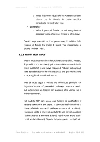 www.unive.it          Tesi di Laurea A. A. 2003/2004              www.dsi.unive.it



                    o indica il grado di fiducia che PGP assegna ad ogni
                        utente    che   ha    firmato    la   chiave   pubblica
                        considerata nel nostro key ring
            •    owner trust
                    o indica il grado di fiducia che noi assegniamo al
                        possessore della chiave nel firmare le altre chiavi


         Questi campi correlati tra loro permettono di stabilire delle
         relazioni di fiducia tra gruppi di utenti. Tale meccanismo si
         chiama “Web of Trust”.

   6.3.1 Web of Trust in PGP

         Web of Trust incorpora in se le funzionalità degli altri 2 modelli,
         il gerarchico e orizzontale (ogni utente valida a mano tutte le
         chiavi pubbliche) e una nuova nozione di “fiducia” dal punto di
         vista dell’osservatore e la consapevolezza che più informazione
         si ha, maggiore è la nostra sicurezza.


         Web of Trust segue il vecchio ma conosciuto principio “six
         degrees of separation”, secondo il quale ogni persona al mondo
         può determinare un legame con qualsiasi altra usando sei o
         meno intermediari.


         Nel modello PGP ogni utente può fungere da certificatore e
         validare certificati di altri utenti. Il certificato così validato lo si
         ritiene affidabile solo se il validatore è conosciuto e stimato
         (considero valida la chiave di quell’utente solo perché considero
         l’utente attento e affidabile e perciò riterrò validi anche tutti i
         certificati da lui firmati). Si parte dal presupposto che il più alto




Fabio Pustetto     Posta elettronica sicura: X.509 e PGP          Pagina 78 di 118
 