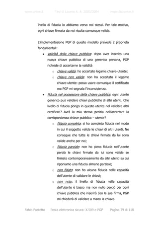 www.unive.it          Tesi di Laurea A. A. 2003/2004            www.dsi.unive.it



         livello di fiducia lo abbiamo verso noi stessi. Per tale motivo,
         ogni chiave firmata da noi risulta comunque valida.


         L’implementazione PGP di questo modello prevede 2 proprietà
         fondamentali:
            •    validità della chiave pubblica: dopo aver inserito una
                 nuova chiave pubblica di una generica persona, PGP
                 richiede di accertarne la validità
                    o chiave valida: ho accertato legame chiave-utente;
                    o chiave non valida: non ho accertato il legame
                        chiave-utente: posso usare comunque il certificato
                        ma PGP mi segnala l’inconsistenza.
            •    fiducia nel possessore della chiave pubblica: ogni utente
                 generico può validare chiavi pubbliche di altri utenti. Che
                 livello di fiducia pongo in questo utente nel validare altri
                 certificati? Avrà la mia stessa perizia nell’accertare la
                 corrispondenza chiave pubblica – utente?
                    o fiducia completa: si ha completa fiducia nel modo
                        in cui il soggetto valida le chiavi di altri utenti. Ne
                        consegue che tutte le chiavi firmate da lui sono
                        valide anche per noi;
                    o fiducia parziale: non ho piena fiducia nell’utente
                        perciò le chiavi firmate da lui sono valide se
                        firmate contemporaneamente da altri utenti su cui
                        riponiamo una fiducia almeno parziale;
                    o non fidato: non ho alcuna fiducia nelle capacità
                        dell’utente di validare le chiavi;
                    o non noto: il livello di fiducia nelle capacità
                        dell’utente è basso ma non nullo perciò per ogni
                        chiave pubblica che inserirò con la sua firma, PGP
                        mi chiederà di validare a mano la chiave.


Fabio Pustetto     Posta elettronica sicura: X.509 e PGP        Pagina 79 di 118
 