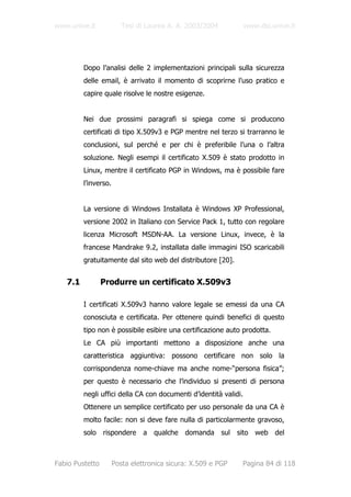 www.unive.it             Tesi di Laurea A. A. 2003/2004           www.dsi.unive.it




         Dopo l’analisi delle 2 implementazioni principali sulla sicurezza
         delle email, è arrivato il momento di scoprirne l’uso pratico e
         capire quale risolve le nostre esigenze.


         Nei due prossimi paragrafi si spiega come si producono
         certificati di tipo X.509v3 e PGP mentre nel terzo si trarranno le
         conclusioni, sul perché e per chi è preferibile l’una o l’altra
         soluzione. Negli esempi il certificato X.509 è stato prodotto in
         Linux, mentre il certificato PGP in Windows, ma è possibile fare
         l’inverso.


         La versione di Windows Installata è Windows XP Professional,
         versione 2002 in Italiano con Service Pack 1, tutto con regolare
         licenza Microsoft MSDN-AA. La versione Linux, invece, è la
         francese Mandrake 9.2, installata dalle immagini ISO scaricabili
         gratuitamente dal sito web del distributore [20].


   7.1           Produrre un certificato X.509v3

         I certificati X.509v3 hanno valore legale se emessi da una CA
         conosciuta e certificata. Per ottenere quindi benefici di questo
         tipo non è possibile esibire una certificazione auto prodotta.
         Le CA più importanti mettono a disposizione anche una
         caratteristica aggiuntiva: possono certificare non solo la
         corrispondenza nome-chiave ma anche nome-“persona fisica”;
         per questo è necessario che l’individuo si presenti di persona
         negli uffici della CA con documenti d’identità validi.
         Ottenere un semplice certificato per uso personale da una CA è
         molto facile: non si deve fare nulla di particolarmente gravoso,
         solo rispondere a qualche domanda sul sito web del



Fabio Pustetto        Posta elettronica sicura: X.509 e PGP   Pagina 84 di 118
 