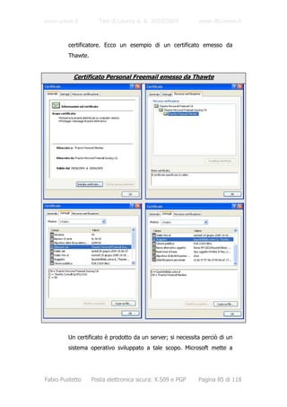 www.unive.it          Tesi di Laurea A. A. 2003/2004        www.dsi.unive.it



         certificatore. Ecco un esempio di un certificato emesso da
         Thawte.


           Certificato Personal Freemail emesso da Thawte




         Un certificato è prodotto da un server; si necessita perciò di un
         sistema operativo sviluppato a tale scopo. Microsoft mette a




Fabio Pustetto     Posta elettronica sicura: X.509 e PGP    Pagina 85 di 118
 