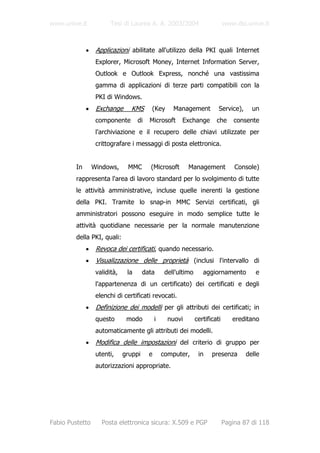 www.unive.it             Tesi di Laurea A. A. 2003/2004                        www.dsi.unive.it



              •    Applicazioni abilitate all'utilizzo della PKI quali Internet
                   Explorer, Microsoft Money, Internet Information Server,
                   Outlook e Outlook Express, nonché una vastissima
                   gamma di applicazioni di terze parti compatibili con la
                   PKI di Windows.
              •    Exchange       KMS      (Key       Management           Service),     un
                   componente        di   Microsoft      Exchange         che      consente
                   l'archiviazione e il recupero delle chiavi utilizzate per
                   crittografare i messaggi di posta elettronica.


         In       Windows,      MMC       (Microsoft        Management             Console)
         rappresenta l'area di lavoro standard per lo svolgimento di tutte
         le attività amministrative, incluse quelle inerenti la gestione
         della PKI. Tramite lo snap-in MMC Servizi certificati, gli
         amministratori possono eseguire in modo semplice tutte le
         attività quotidiane necessarie per la normale manutenzione
         della PKI, quali:
              •    Revoca dei certificati, quando necessario.
              •    Visualizzazione delle proprietà (inclusi l'intervallo di
                   validità,    la      data       dell'ultimo      aggiornamento         e
                   l'appartenenza di un certificato) dei certificati e degli
                   elenchi di certificati revocati.
              •    Definizione dei modelli per gli attributi dei certificati; in
                   questo       modo          i     nuovi        certificati      ereditano
                   automaticamente gli attributi dei modelli.
              •    Modifica delle impostazioni del criterio di gruppo per
                   utenti,     gruppi     e       computer,       in    presenza       delle
                   autorizzazioni appropriate.




Fabio Pustetto       Posta elettronica sicura: X.509 e PGP                     Pagina 87 di 118
 