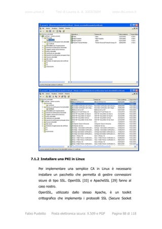 www.unive.it        Tesi di Laurea A. A. 2003/2004              www.dsi.unive.it




   7.1.2 Installare una PKI in Linux

         Per implementare una semplice CA in Linux è necessario
         installare un pacchetto che permetta di gestire connessioni
         sicure di tipo SSL. OpenSSL [33] e ApacheSSL [29] fanno al
         caso nostro.
         OpenSSL,   utilizzato   dallo   stesso   Apache,   è     un   toolkit
         crittografico che implementa i protocolli SSL (Secure Socket



Fabio Pustetto   Posta elettronica sicura: X.509 e PGP          Pagina 88 di 118
 