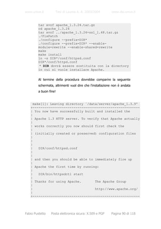 www.unive.it        Tesi di Laurea A. A. 2003/2004          www.dsi.unive.it


         tar xvzf apache_1.3.24.tar.gz
         cd apache_1.3.24
         tar xvzf ../apache_1.3.24+ssl_1.48.tar.gz
         ./FixPatch
         ./configure --prefix=DIR*
         ./configure --prefix=DIR* --enable-
         module=rewrite --enable-shared=rewrite
         make
         make install
         ln -s DIR*/conf/httpsd.conf
         DIR*/conf/httpd.conf
         * DIR dovrà essere sostituita con la directory
         in cui si vuole installare Apache.


         Al termine della procedura dovrebbe comparire la seguente
         schermata, altrimenti vuol dire che l'installazione non è andata
         a buon fine!


    make[1]: Leaving directory `/data/server/apache_1.3.9'
   +-------------------------------------------------------
   | You now have successfully built and installed the
   |
   | Apache 1.3 HTTP server. To verify that Apache actually
   |
   | works correctly you now should first check the
   |
   | (initially created or preserved) configuration files
   |
   |
   |
   |   DIR/conf/httpsd.conf
   |
   |
   | and then you should be able to immediately fire up
   |
   | Apache the first time by running:
   |
   |   DIR/bin/httpsdctl start
   |
   | Thanks for using Apache.       The Apache Group
   |
   |                                http://www.apache.org/
   |
   +-------------------------------------------------------




Fabio Pustetto   Posta elettronica sicura: X.509 e PGP     Pagina 90 di 118
 