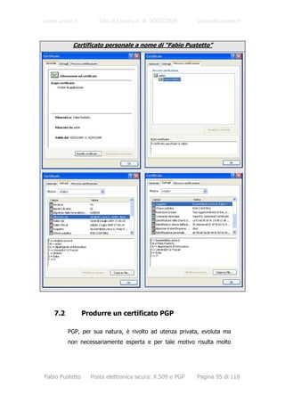 www.unive.it          Tesi di Laurea A. A. 2003/2004       www.dsi.unive.it



          Certificato personale a nome di “Fabio Pustetto”




   7.2           Produrre un certificato PGP

         PGP, per sua natura, è rivolto ad utenza privata, evoluta ma
         non necessariamente esperta e per tale motivo risulta molto




Fabio Pustetto     Posta elettronica sicura: X.509 e PGP   Pagina 95 di 118
 