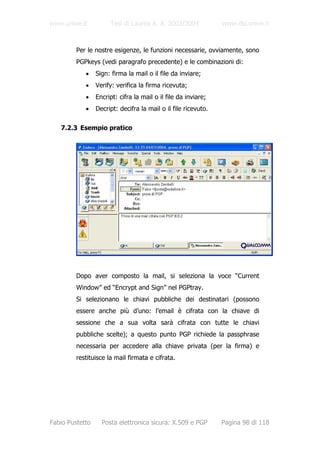 www.unive.it          Tesi di Laurea A. A. 2003/2004            www.dsi.unive.it



         Per le nostre esigenze, le funzioni necessarie, ovviamente, sono
         PGPkeys (vedi paragrafo precedente) e le combinazioni di:
            •    Sign: firma la mail o il file da inviare;
            •    Verify: verifica la firma ricevuta;
            •    Encript: cifra la mail o il file da inviare;
            •    Decript: decifra la mail o il file ricevuto.

   7.2.3 Esempio pratico




         Dopo aver composto la mail, si seleziona la voce “Current
         Window” ed “Encrypt and Sign” nel PGPtray.
         Si selezionano le chiavi pubbliche dei destinatari (possono
         essere anche più d’uno: l’email è cifrata con la chiave di
         sessione che a sua volta sarà cifrata con tutte le chiavi
         pubbliche scelte); a questo punto PGP richiede la passphrase
         necessaria per accedere alla chiave privata (per la firma) e
         restituisce la mail firmata e cifrata.




Fabio Pustetto     Posta elettronica sicura: X.509 e PGP        Pagina 98 di 118
 