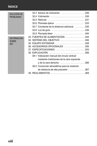 X50RX.book Page viii Wednesday, May 11, 2011 9:39 AM

ÍNDICE
32.3 Sensor de inclinación

SOLUCIÓN DE
PROBLEMAS

. . . . . . . . . . . . . . . . . . 226

32.4 Colimación . . . . . . . . . . . . . . . . . . . . . . . . . . . 230
32.5 Retícula . . . . . . . . . . . . . . . . . . . . . . . . . . . . . 231
32.6 Plomada óptica . . . . . . . . . . . . . . . . . . . . . . . 233
32.7 Constante de la distancia adicional . . . . . . . . 235
32.8 Luz de guía . . . . . . . . . . . . . . . . . . . . . . . . . . 236
32.9 Plomada láser . . . . . . . . . . . . . . . . . . . . . . . . 240

INFORMACIÓN
SOBRE
SET

33.
34.
35.
36.
37.
38.

FUENTES DE ALIMENTACIÓN . . . . . . . . . . . . . . .
SISTEMA DEL OBJETIVO . . . . . . . . . . . . . . . . . . .
EQUIPO ESTÁNDAR . . . . . . . . . . . . . . . . . . . . . . .
ACCESORIOS OPCIONALES . . . . . . . . . . . . . . . .
ESPECIFICACIONES . . . . . . . . . . . . . . . . . . . . . . .
EXPLICACIÓN . . . . . . . . . . . . . . . . . . . . . . . . . . . .
38.1 Indexación manual del círculo vertical

244
246
248
250
253
266

mediante mediciones de la cara izquierda
y de la cara derecha . . . . . . . . . . . . . . . . . . . 266
38.2 Corrección atmosférica para la medición
de distancia de alta precisión . . . . . . . . . . . . . 267
39. REGLAMENTOS . . . . . . . . . . . . . . . . . . . . . . . . . . . 269

viii

 