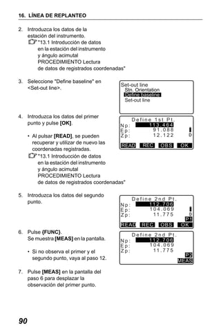 X50RX.book Page 90 Wednesday, May 11, 2011 9:39 AM

16. LÍNEA DE REPLANTEO
2. Introduzca los datos de la
estación del instrumento.
"13.1 Introducción de datos
en la estación del instrumento
y ángulo acimutal
PROCEDIMIENTO Lectura
de datos de registrados coordenadas"
3. Seleccione "Define baseline" en
<Set-out line>.

4. Introduzca los datos del primer
punto y pulse [OK].

Set-out line

Stn. Orientation
Define baseline
Set-out line

Np:
Ep:
Zp:

Define 1st Pt.
11 3 . 4 6 4
91.088
12.122

• Al pulsar [READ], se pueden
recuperar y utilizar de nuevo las
READ
coordenadas registradas.
"13.1 Introducción de datos
en la estación del instrumento
y ángulo acimutal
PROCEDIMIENTO Lectura
de datos de registrados coordenadas"
5. Introduzca los datos del segundo
punto.

Np:
Ep:
Zp:

• Si no observa el primer y el
segundo punto, vaya al paso 12.
7. Pulse [MEAS] en la pantalla del
paso 6 para desplazar la
observación del primer punto.

90

Np:
Ep:
Zp:

OBS

Define 2nd Pt.
11 2 . 7 0 6
104.069
11 . 7 7 5

READ

6. Pulse {FUNC}.
Se muestra [MEAS] en la pantalla.

REC

REC

OBS

Define 2nd Pt.
11 2 . 7 0 6
104.069
11 . 7 7 5

OK

P1
OK

P2
MEAS

 