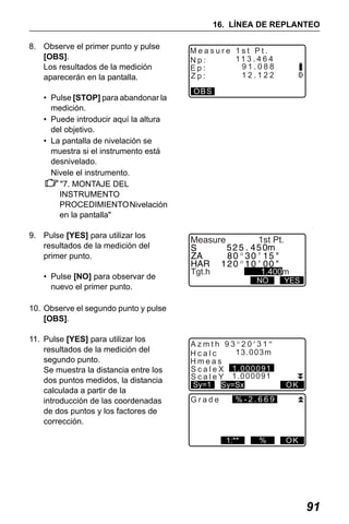 X50RX.book Page 91 Wednesday, May 11, 2011 9:39 AM

16. LÍNEA DE REPLANTEO
8. Observe el primer punto y pulse
[OBS].
Los resultados de la medición
aparecerán en la pantalla.
• Pulse [STOP] para abandonar la
medición.
• Puede introducir aquí la altura
del objetivo.
• La pantalla de nivelación se
muestra si el instrumento está
desnivelado.
Nivele el instrumento.
"7. MONTAJE DEL
INSTRUMENTO
PROCEDIMIENTO Nivelación
en la pantalla"
9. Pulse [YES] para utilizar los
resultados de la medición del
primer punto.
• Pulse [NO] para observar de
nuevo el primer punto.

Measure 1st Pt.
11 3 . 4 6 4
Np:
91.088
Ep:
12.122
Zp:
OBS

Measure

1st Pt.

Tgt.h

1.400m

NO

YES

10. Observe el segundo punto y pulse
[OBS].
11. Pulse [YES] para utilizar los
resultados de la medición del
segundo punto.
Se muestra la distancia entre los
dos puntos medidos, la distancia
calculada a partir de la
introducción de las coordenadas
de dos puntos y los factores de
corrección.

Azmth 93°20′31″
13.003m
Hcalc
Hmeas
S c a l e X 1.000091
S c a l e Y 1.000091
Sy=1 Sy=Sx
Grade

OK

%-2.669

1:**

%

OK

91

 