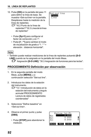 X50RX.book Page 92 Wednesday, May 11, 2011 9:39 AM

16. LÍNEA DE REPLANTEO
12. Pulse [OK] en la pantalla del paso 11
para definir la línea de base. Se
muestra <Set-out line> en la pantalla.
Desplácese hasta la medición de la
línea de replanteo.
"16.2 Punto de la línea de
replanteo"/"16.3 Línea de la línea
de replanteo"

Set-out line
Point
Line

• Pulse [Sy=1] para configurar el
factor de corrección y en 1".
• Pulse [1 : **] para cambiar el modo
de visualización de grado a "1 : * * =
elevación : distancia horizontal".

• También puede realizar mediciones de la línea de replanteo pulsando [S-O
LINE] cuando se ha asignado en la pantalla del modo Meas.
Asignación [S-O LINE]: "30.3 Asignación de funciones para las teclas".

PROCEDIMIENTO Definición por observación
1. En la segunda pantalla del modo
Meas, pulse [MENU], y a
continuación selección "Set-out line".
2. Introduzca los datos de la estación
del instrumento.
"13.1 Introducción de datos en la
estación del instrumento y ángulo
acimutal PROCEDIMIENTO
Lectura de datos de registrados
coordenadas"
3. Seleccione "Define baseline" en
<Set-out line>.
4. Observe el primer punto y pulse
[OBS].
• Pulse [STOP] para abandonar la
medición.

92

Np:
Ep:
Zp:

Define 1st Pt.
0.000
0.000
0.000

READ

REC

OBS

OK

 
