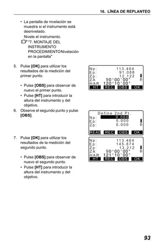 X50RX.book Page 93 Wednesday, May 11, 2011 9:39 AM

16. LÍNEA DE REPLANTEO
• La pantalla de nivelación se
muestra si el instrumento está
desnivelado.
Nivele el instrumento.
"7. MONTAJE DEL
INSTRUMENTO
PROCEDIMIENTO Nivelación
en la pantalla"
5. Pulse [OK] para utilizar los
resultados de la medición del
primer punto.
• Pulse [OBS] para observar de
nuevo el primer punto.
• Pulse [HT] para introducir la
altura del instrumento y del
objetivo.
6. Observe el segundo punto y pulse
[OBS].

Np:
Ep:
Zp:
ZA
HAR
HT

Np:
Ep:
Zp:

• Pulse [OBS] para observar de
nuevo el segundo punto.
• Pulse [HT] para introducir la
altura del instrumento y del
objetivo.

REC

OBS

OK

Define 2nd Pt.
0.000
0.000
0.000

READ

7. Pulse [OK] para utilizar los
resultados de la medición del
segundo punto.

9

11 3 . 4 6 4
91.088
12.122

Np:
Ep:
Zp:
ZA
HAR
HT

REC

9
REC

OBS

OK

11 3 . 4 6 4
145.874
13.212
OBS

OK

93

 