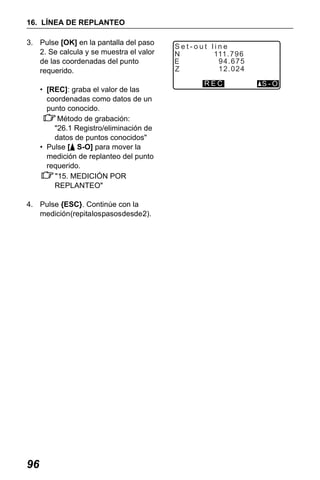X50RX.book Page 96 Wednesday, May 11, 2011 9:39 AM

16. LÍNEA DE REPLANTEO
3. Pulse [OK] en la pantalla del paso
2. Se calcula y se muestra el valor
de las coordenadas del punto
requerido.
• [REC]: graba el valor de las
coordenadas como datos de un
punto conocido.
Método de grabación:
"26.1 Registro/eliminación de
datos de puntos conocidos"
• Pulse [ S-O] para mover la
medición de replanteo del punto
requerido.
"15. MEDICIÓN POR
REPLANTEO"
4. Pulse {ESC}. Continúe con la
medición (repita los pasos desde 2).

96

Set-out line
N
111 . 7 9 6
94.675
E
12.024
Z
REC

S-O

 