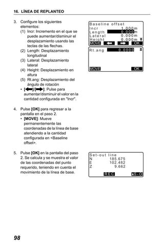 X50RX.book Page 98 Wednesday, May 11, 2011 9:39 AM

16. LÍNEA DE REPLANTEO
3. Configure los siguientes
elementos:
(1) Incr: Incremento en el que se
puede aumentar/disminuir el
desplazamiento usando las
teclas de las flechas.
(2) Length: Desplazamiento
longitudinal
(3) Lateral: Desplazamiento
lateral
(4) Height: Desplazamiento en
altura
(5) Rt.ang: Desplazamiento del
ángulo de rotación
• [
]/[
]: Pulse para
aumentar/disminuir el valor en la
cantidad configurada en "Incr".

Baseline offset
Incr
1.000m
0.000m
Length
0.000m
Lateral
Height
0.000m
OK
MOVE
0.0000

Rt.ang

OK

MOVE

4. Pulse [OK] para regresar a la
pantalla en el paso 2.
• [MOVE]: Mueve
permanentemente las
coordenadas de la línea de base
atendiendo a la cantidad
configurada en <Baseline
offset>.
5. Pulse [OK] en la pantalla del paso
2. Se calcula y se muestra el valor
de las coordenadas del punto
requerido, teniendo en cuenta el
movimiento de la línea de base.

98

Set-out line
N
185.675
102.482
E
9.662
Z
REC

S-O

 