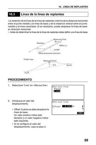 X50RX.book Page 99 Wednesday, May 11, 2011 9:39 AM

16. LÍNEA DE REPLANTEO

16.3

Línea de la línea de replanteo

La medición de la línea de la línea de replanteo informa de la distancia horizontal
entre el punto medido y la línea de base y de la distancia vertical entre el punto
medido y la línea conectada. Si es necesario, puede desplazar la línea de base
en dirección horizontal.
• Antes de determinar la línea de la línea de replanteo debe definir una línea de base.
Measured Point
Baseline
Offline (--)
Length
Offset (horizontal direction)
Profile View

Measured Point
Cut

2nd Pt.

1st Pt.

PROCEDIMIENTO
1. Seleccione "Line" en <Set-out line>.

2. Introduzca el valor del
desplazamiento.

Set-out line
Point
Line

Set-out line
Offset

• Offset: Cuánto se debe desplazar la
línea de base.
Un valor positivo indica lado
derecho y un valor negativo indica
lado izquierdo.
• Si no configura el valor del
desplazamiento, vaya al paso 3.

0.000m
OBS

99

 