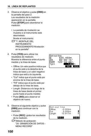 X50RX.book Page 100 Wednesday, May 11, 2011 9:39 AM

16. LÍNEA DE REPLANTEO
3. Observe el objetivo y pulse [OBS] en
la pantalla del paso 2.
Los resultados de la medición
aparecerán en la pantalla.
Pulse [STOP] para abandonar la
medición.
• La pantalla de nivelación se
muestra si el instrumento está
desnivelado.
Nivele el instrumento.
"7. MONTAJE DEL
INSTRUMENTO
PROCEDIMIENTO Nivelación
en la pantalla"
4. Pulse [YES] para utilizar los
resultados de medición.
Muestra la diferencia entre el punto
medido y la línea de base.
• Offline: Un valor positivo indica que
el punto está a la derecha de la
línea de base y un valor negativo
indica que está a la izquierda.
• "Cut" indica que el punto está por
encima de la línea de base.
• "Fill" indica que el punto está por
debajo de la línea de base.
• Length: Distancia a lo largo de la
línea de base desde el primer
punto hasta el punto medido.
• Pulse [NO] para observar el
objetivo de nuevo.
5. Observe el siguiente objetivo y pulse
[OBS] para continuar con la
medición.
• Pulse [REC]: graba los resultados
de la medición.
Método de grabación:
"24. GRABACIÓN DE DATOS MENÚ RECORD"

100

Set-out line
1.400m

Tgt.h

NO

YES

Set-out line
-0.004m
Offline
0.006m
Cut
12.917m
Length
REC

OBS

 