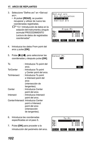 X50RX.book Page 102 Wednesday, May 11, 2011 9:39 AM

17. ARCO DE REPLANTEO
3. Seleccione "Define arc" en <Set-out
arc>.
• Al pulsar [READ], se pueden
recuperar y utilizar de nuevo las
coordenadas registradas.
"13.1 Introducción de datos en la
estación del instrumento y ángulo
acimutal PROCEDIMIENTO
Lectura de datos de registrados
coordenadas"

Set-out arc
Stn.Orientation
Define arc
Set-out arc

From Pt.

READ

REC

OBS

OK

4. Introduzca los datos From point del
arco y pulse [OK].
5. Pulse { }/{ } para seleccionar las
coordenadas y después pulse [OK].

Select Pt.
To

To

: Introduzca To point del
arco.
To/Center
: Introduzca To point
y Center point del arco.
To/Intersect
: Introduzca To point
e Intersect point del
arco
(intersección de
tangentes).
Center
: Introduzca Center
point del arco.
Intersect
: Introduzca Intersect
point del arco.
Center/Intersect: Introduzca Center
point e Intersect
point del arco
(intersección
de tangentes).

OK

6. Introduzca las coordenadas
especificadas en el paso 5.

To P t .

7. Pulse [OK] para proceder a la
introducción del parámetro del arco.

102

READ

REC

OBS

OK

 