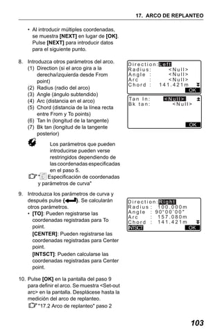 X50RX.book Page 103 Wednesday, May 11, 2011 9:39 AM

17. ARCO DE REPLANTEO
• Al introducir múltiples coordenadas,
se muestra [NEXT] en lugar de [OK].
Pulse [NEXT] para introducir datos
para el siguiente punto.
8. Introduzca otros parámetros del arco.
(1) Direction (si el arco gira a la
derecha/izquierda desde From
point)
(2) Radius (radio del arco)
(3) Angle (ángulo subtendido)
(4) Arc (distancia en el arco)
(5) Chord (distancia de la línea recta
entre From y To points)
(6) Tan ln (longitud de la tangente)
(7) Bk tan (longitud de la tangente
posterior)

Direction:Left
Radius:
<Null>
<Null>
Angle :
Arc
:
<Null>
141.421m
Chord :
Ta n I n :
Bk tan:

OK

<Null>
<Null>

OK

Los parámetros que pueden
introducirse pueden verse
restringidos dependiendo de
las coordenadas especificadas
en el paso 5.
" Especificación de coordenadas
y parámetros de curva"
9. Introduzca los parámetros de curva y
después pulse {
}. Se calcularán
otros parámetros.
• [TO]: Pueden registrarse las
coordenadas registradas para To
point.
[CENTER]: Pueden registrarse las
coordenadas registradas para Center
point.
[INTSCT]: Pueden calcularse las
coordenadas registradas para Center
point.

Direction:Right
Radius : 100.000m
Angle : 90 00’00"
: 157.080m
Arc
Chord : 141.421m
OK
INTSCT

10. Pulse [OK] en la pantalla del paso 9
para definir el arco. Se muestra <Set-out
arc> en la pantalla. Desplácese hasta la
medición del arco de replanteo.
"17.2 Arco de replanteo" paso 2

103

 