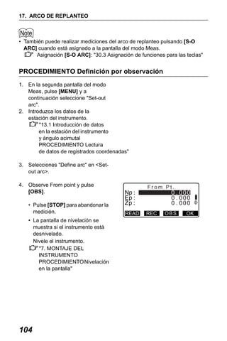 X50RX.book Page 104 Wednesday, May 11, 2011 9:39 AM

17. ARCO DE REPLANTEO

• También puede realizar mediciones del arco de replanteo pulsando [S-O
ARC] cuando está asignado a la pantalla del modo Meas.
Asignación [S-O ARC]: "30.3 Asignación de funciones para las teclas"

PROCEDIMIENTO Definición por observación
1. En la segunda pantalla del modo
Meas, pulse [MENU] y a
continuación seleccione "Set-out
arc".
2. Introduzca los datos de la
estación del instrumento.
"13.1 Introducción de datos
en la estación del instrumento
y ángulo acimutal
PROCEDIMIENTO Lectura
de datos de registrados coordenadas"
3. Selecciones "Define arc" en <Setout arc>.
4. Observe From point y pulse
[OBS].
• Pulse [STOP] para abandonar la
medición.
• La pantalla de nivelación se
muestra si el instrumento está
desnivelado.
Nivele el instrumento.
"7. MONTAJE DEL
INSTRUMENTO
PROCEDIMIENTO Nivelación
en la pantalla"

104

From Pt.

READ

REC

OBS

OK

 
