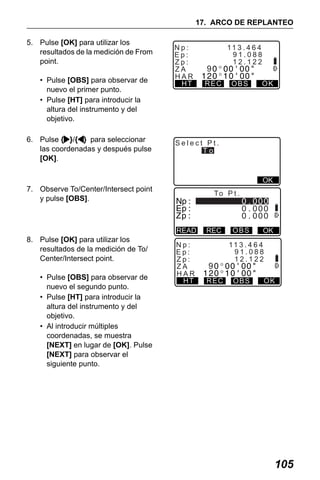 X50RX.book Page 105 Wednesday, May 11, 2011 9:39 AM

17. ARCO DE REPLANTEO
5. Pulse [OK] para utilizar los
resultados de la medición de From
point.
• Pulse [OBS] para observar de
nuevo el primer punto.
• Pulse [HT] para introducir la
altura del instrumento y del
objetivo.
6. Pulse { }/{ } para seleccionar
las coordenadas y después pulse
[OK].

Np:
Ep:
Zp:
ZA
HAR
HT

11 3 . 4 6 4
91.088
12.122

9
REC

OBS

OK

Select Pt.
To

OK

7. Observe To/Center/Intersect point
y pulse [OBS].

To P t .

READ

8. Pulse [OK] para utilizar los
resultados de la medición de To/
Center/Intersect point.
• Pulse [OBS] para observar de
nuevo el segundo punto.
• Pulse [HT] para introducir la
altura del instrumento y del
objetivo.
• Al introducir múltiples
coordenadas, se muestra
[NEXT] en lugar de [OK]. Pulse
[NEXT] para observar el
siguiente punto.

Np:
Ep:
Zp:
ZA
HAR
HT

REC

9
REC

OBS

OK

11 3 . 4 6 4
91.088
12.122
OBS

OK

105

 