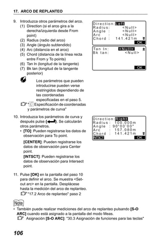 X50RX.book Page 106 Wednesday, May 11, 2011 9:39 AM

17. ARCO DE REPLANTEO
9. Introduzca otros parámetros del arco.
(1) Direction (si el arco gira a la
derecha/izquierda desde From
point)
(2) Radius (radio del arco)
(3) Angle (ángulo subtendido)
(4) Arc (distancia en el arco)
(5) Chord (distancia de la línea recta
entre From y To points)
(6) Tan ln (longitud de la tangente)
(7) Bk tan (longitud de la tangente
posterior)

Direction:Left
Radius:
<Null>
<Null>
Angle :
Arc
:
<Null>
141.421m
Chord :
Ta n I n :
Bk tan:

OK

<Null>
<Null>

OK

Los parámetros que pueden
introducirse pueden verse
restringidos dependiendo de
las coordenadas
especificadas en el paso 5.
" Especificación de coordenadas
y parámetros de curva"
10. Introduzca los parámetros de curva y
después pulse {
}. Se calcularán
otros parámetros.
• [TO]: Pueden registrarse los datos de
observación para To point.

Direction:Right
Radius : 100.000m
Angle : 90 00’00"
: 157.080m
Arc
Chord : 141.421m
OK
INTSCT

[CENTER]: Pueden registrarse los
datos de observación para Center
point.
[INTSCT]: Pueden registrarse los
datos de observación para Intersect
point.
11. Pulse [OK] en la pantalla del paso 10
para definir el arco. Se muestra <Setout arc> en la pantalla. Desplácese
hasta la medición del arco de replanteo.
"17.2 Arco de replanteo" paso 2

• También puede realizar mediciones del arco de replanteo pulsando [S-O
ARC] cuando está asignado a la pantalla del modo Meas.
Asignación [S-O ARC]: "30.3 Asignación de funciones para las teclas"

106

 