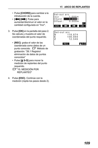 X50RX.book Page 109 Wednesday, May 11, 2011 9:39 AM

17. ARCO DE REPLANTEO
• Pulse [CHORD] para cambiar a la
introducción de la cuerda.
• [
]/[
]: Pulse para
aumentar/disminuir el valor en la
cantidad configurada en "Incr".
3. Pulse [OK] en la pantalla del paso 2.
Se calcula y muestra el valor de
coordenadas del punto requerido.
• [REC]: graba el valor de las
coordenada como datos de un
punto conocido.
Método de
grabación: "26.1 Registro/
eliminación de datos de puntos
conocidos"
• Pulse [ S-O] para mover la
medición de replanteo del punto
requerido.
"15. MEDICIÓN POR
REPLANTEO"

Set-out arc
:
1.000m
Incr
0.000m
Chord :
0.000m
Offset :
ARC

P1
OK

Set-out arc
N
11 8 . 8 7 4
E
106.894
Z
12.546
REC

S-O

4. Pulse {ESC}. Continúe con la
medición (repita los pasos desde 2).

109

 